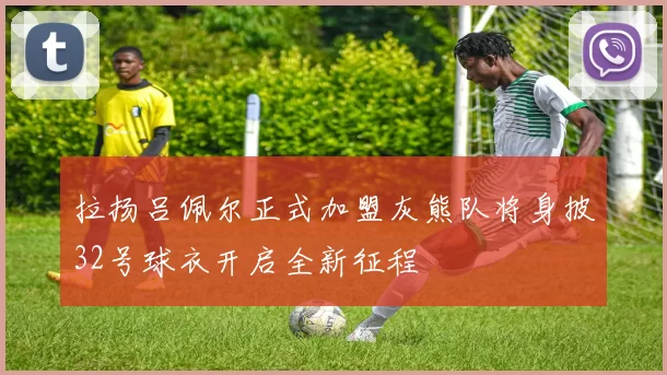 拉扬吕佩尔正式加盟灰熊队将身披32号球衣开启全新征程