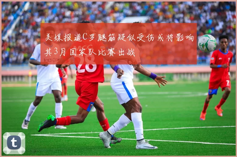 美媒报道C罗腿筋疑似受伤或将影响其3月国家队比赛出战