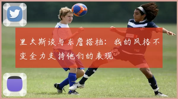里夫斯谈与东詹搭档：我的风格不变全力支持他们的表现