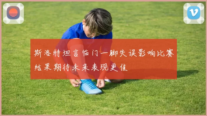 斯洛特坦言临门一脚失误影响比赛结果期待未来表现更佳