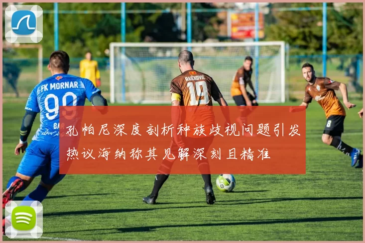 孔帕尼深度剖析种族歧视问题引发热议海纳称其见解深刻且精准