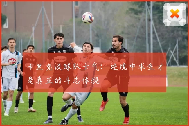 卡里克谈球队士气：逆境中求生才是真正的斗志体现