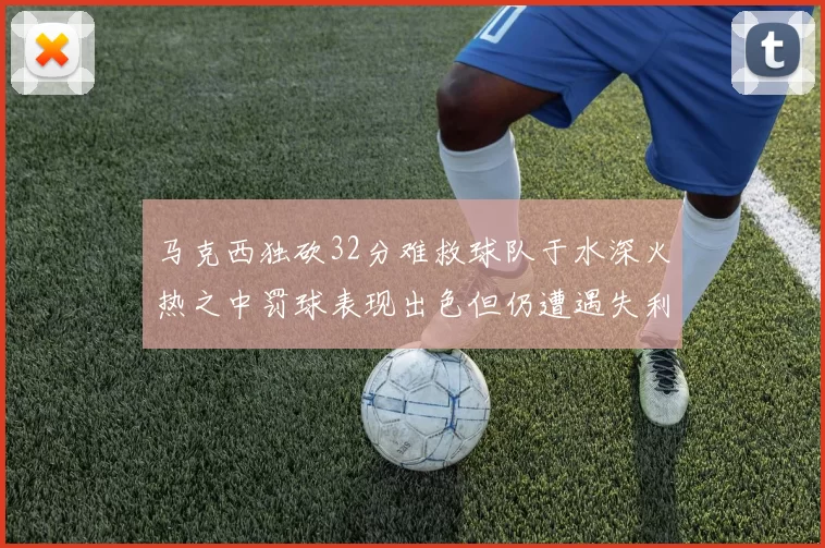 马克西独砍32分难救球队于水深火热之中罚球表现出色但仍遭遇失利