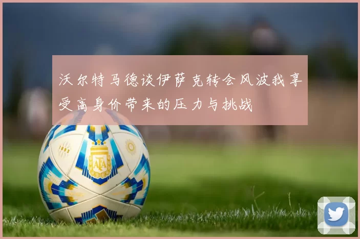 沃尔特马德谈伊萨克转会风波我享受高身价带来的压力与挑战