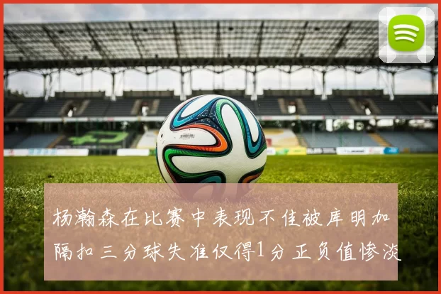 杨瀚森在比赛中表现不佳被库明加隔扣三分球失准仅得1分正负值惨淡11