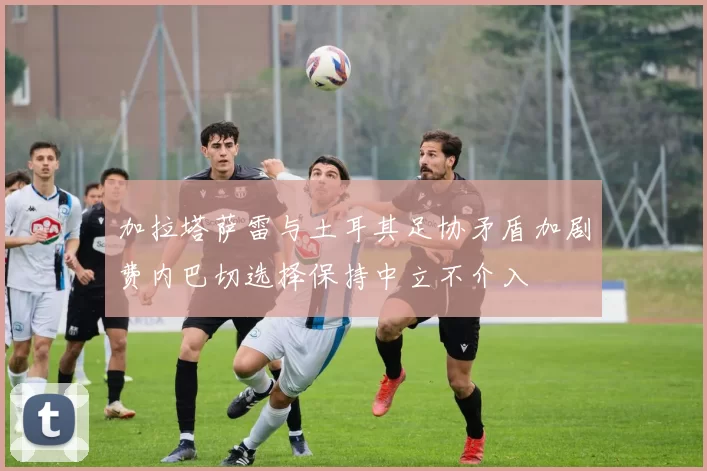 加拉塔萨雷与土耳其足协矛盾加剧费内巴切选择保持中立不介入