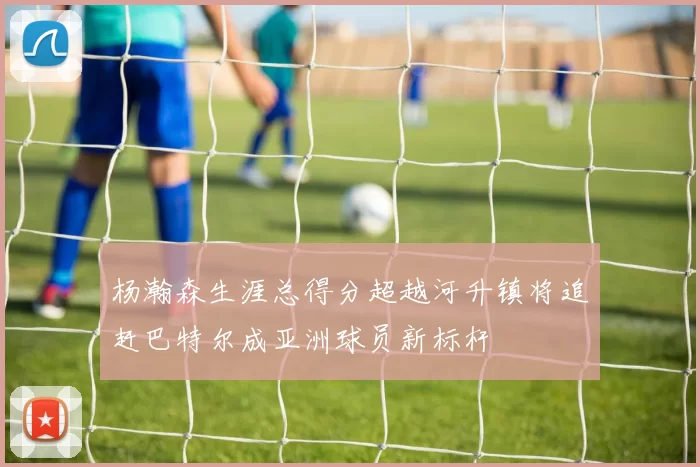 杨瀚森生涯总得分超越河升镇将追赶巴特尔成亚洲球员新标杆
