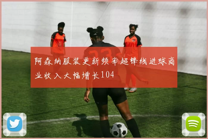阿森纳服装更新频率超锋线进球商业收入大幅增长104