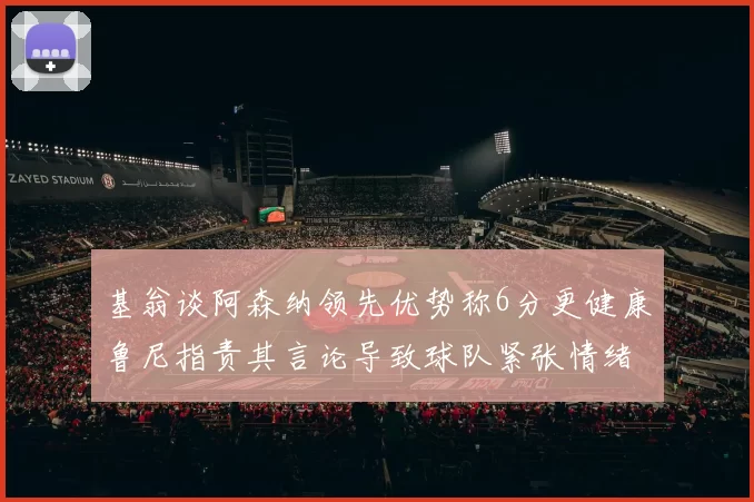 基翁谈阿森纳领先优势称6分更健康鲁尼指责其言论导致球队紧张情绪