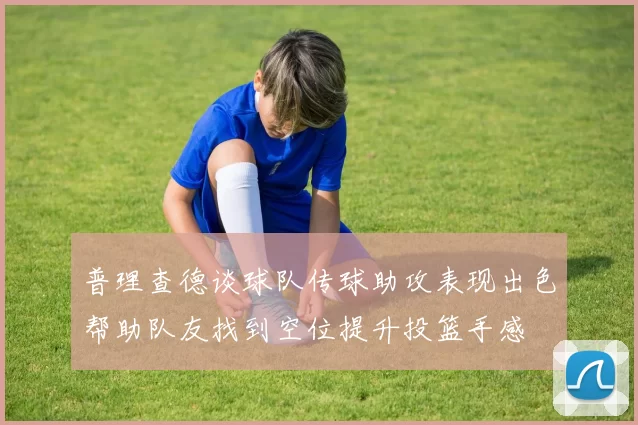 普理查德谈球队传球助攻表现出色帮助队友找到空位提升投篮手感