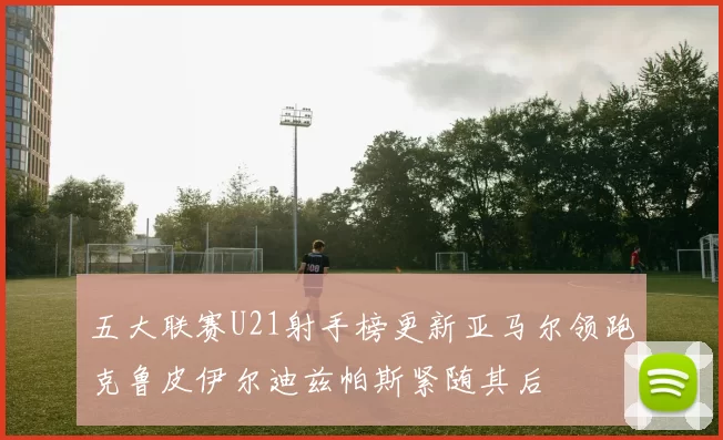 五大联赛U21射手榜更新亚马尔领跑克鲁皮伊尔迪兹帕斯紧随其后