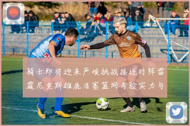 骑士即将迎来严峻挑战接连对阵雷霆尼克斯雄鹿活塞篮网考验实力与韧性