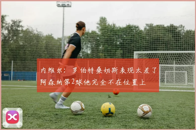 内维尔：罗伯特桑切斯表现太差了阿森纳第2球他完全不在位置上