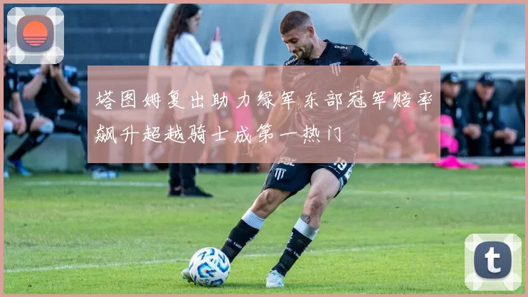 塔图姆复出助力绿军东部冠军赔率飙升超越骑士成第一热门