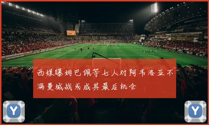 西媒曝姆巴佩等七人对阿韦洛亚不满曼城战或成其最后机会