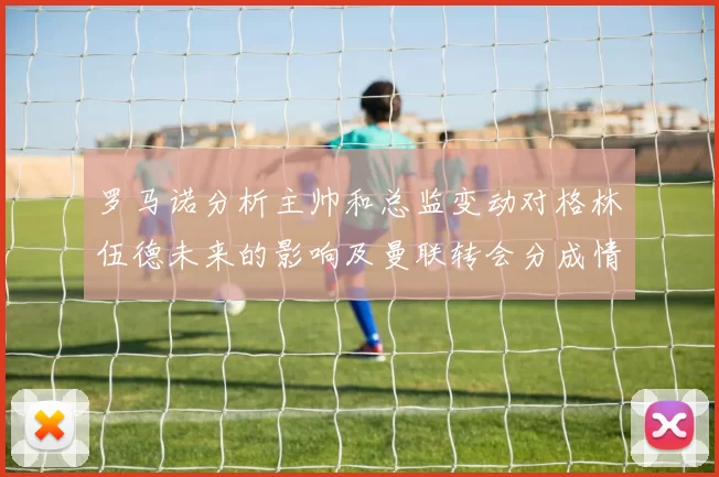 罗马诺分析主帅和总监变动对格林伍德未来的影响及曼联转会分成情况